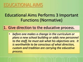 EDUCATIONAL AIMS
Educational Aims Performs 3 Important
Functions (Normative)
1. Give direction to the educative process.
• before one makes a change in the curriculum or
plans a new school building or adds new personnel
to the staff, he must ask what his objectives are. It
is worthwhile to be conscious of what direction,
custom and tradition are carrying the educative
process.

 