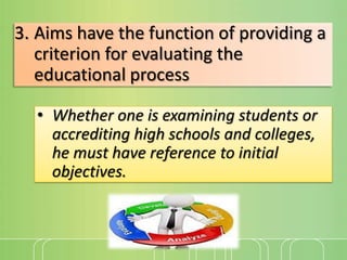 3. Aims have the function of providing a
criterion for evaluating the
educational process
• Whether one is examining students or
accrediting high schools and colleges,
he must have reference to initial
objectives.

 