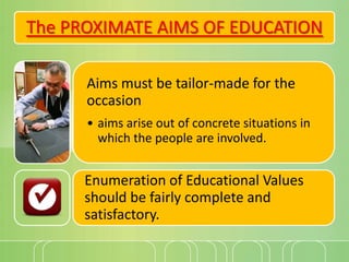 The PROXIMATE AIMS OF EDUCATION
Aims must be tailor-made for the
occasion
• aims arise out of concrete situations in
which the people are involved.

Enumeration of Educational Values
should be fairly complete and
satisfactory.

 