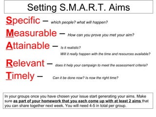 Setting S.M.A.R.T. Aims
Specific – which people? what will happen?
Measurable – How can you prove you met your aim?
Attainable –                   Is it realistic?
                              Will it really happen with the time and resources available?


Relevant –                 does it help your campaign to meet the assessment criteria?


Timely –                  Can it be done now? Is now the right time?




In your groups once you have chosen your issue start generating your aims. Make
sure as part of your homework that you each come up with at least 2 aims that
you can share together next week. You will need 4-5 in total per group.
 