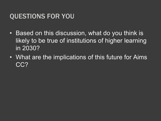 QUESTIONS FOR YOU 
• Based on this discussion, what do you think is 
likely to be true of institutions of higher learning 
in 2030? 
• What are the implications of this future for Aims 
CC? 
 