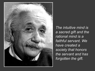 The intuitive mind is 
a sacred gift and the 
rational mind is a 
faithful servant. We 
have created a 
society that honors 
the servant and has 
forgotten the gift. 
 