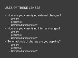 USES OF THESE LENSES 
• How are you classifying external changes? 
– Linear? 
– Systemic? 
– Complex/transformative? 
• How are you classifying internal changes? 
– Linear? 
– Systemic? 
– Complex/transformative? 
• To what kinds of change are you aspiring? 
– Linear? 
– Systemic? 
– Complex/transformative? 
 