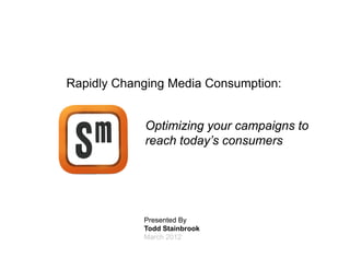 March 2012
    Presented By
    Todd Stainbrook
                                                                                                                                       Rapidly Changing Media Consumption:



                                                                                              reach today’s consumers
                                                                                              Optimizing your campaigns to




1




     PROPRIETARY & CONFIDENTIAL © Specific Media. Names and logos are trademarks or re
                   C                              N                                  egistered trademarks of their respectiv owners.
                                                                                                                           ve
 