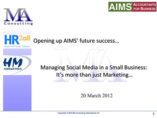 Opening up AIMS’ future success…



  Managing Social Media in a Small Business:
       It’s more than just Marketing…


                                   20 March 2012


         Copyright © 2010 MA Consulting International Ltd
                                                            1
 