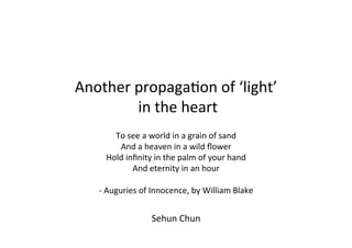 Another	
  propaga,on	
  of	
  ‘light’	
  
             	
  in	
  the	
  heart	
  
                                	
  n	
  a	
  grain	
  of	
  sand	
  
     To	
  see	
  a	
  world	
  i
                   And	
  a	
  heaven	
  in	
  a	
  wild	
  ﬂower	
  
               Hold	
  inﬁnity	
  in	
  the	
  palm	
  of	
  your	
  hand	
  
                         And	
  eternity	
  in	
  an	
  hour	
  
                                           	
  
        -­‐	
  Auguries	
  of	
  Innocence,	
  by	
  William	
  Blake	
  


                               Sehun	
  Chun	
  
 
