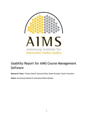 Usability Report for AIMS Course Management
Software
 
Research Team: Tristan Carkuff, Samuel Childs, Derek Rumpler, Stuart Yamartino 
 
Client: Armstrong Institute for Interactive Media Studies 
   
1 
 