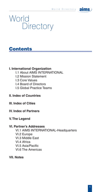 Contents



I. International Organization
      I.1 About AIMS INTERNATIONAL
      I.2 Mission Statement
      I.3 Core Values
      I.4 Board of Directors
      I.5 Global Practice Teams

II. Index of Countries

III. Index of Cities

IV. Index of Partners

V. The Legend

VI. Partner’s Addresses
     VI.1 AIMS INTERNATIONAL-Headquarters
     VI.2 Europe
     VI.3 Middle East
     VI.4 Africa
     VI.5 Asia/Pacific
     VI.6 The Americas

VII. Notes




                                            1
 