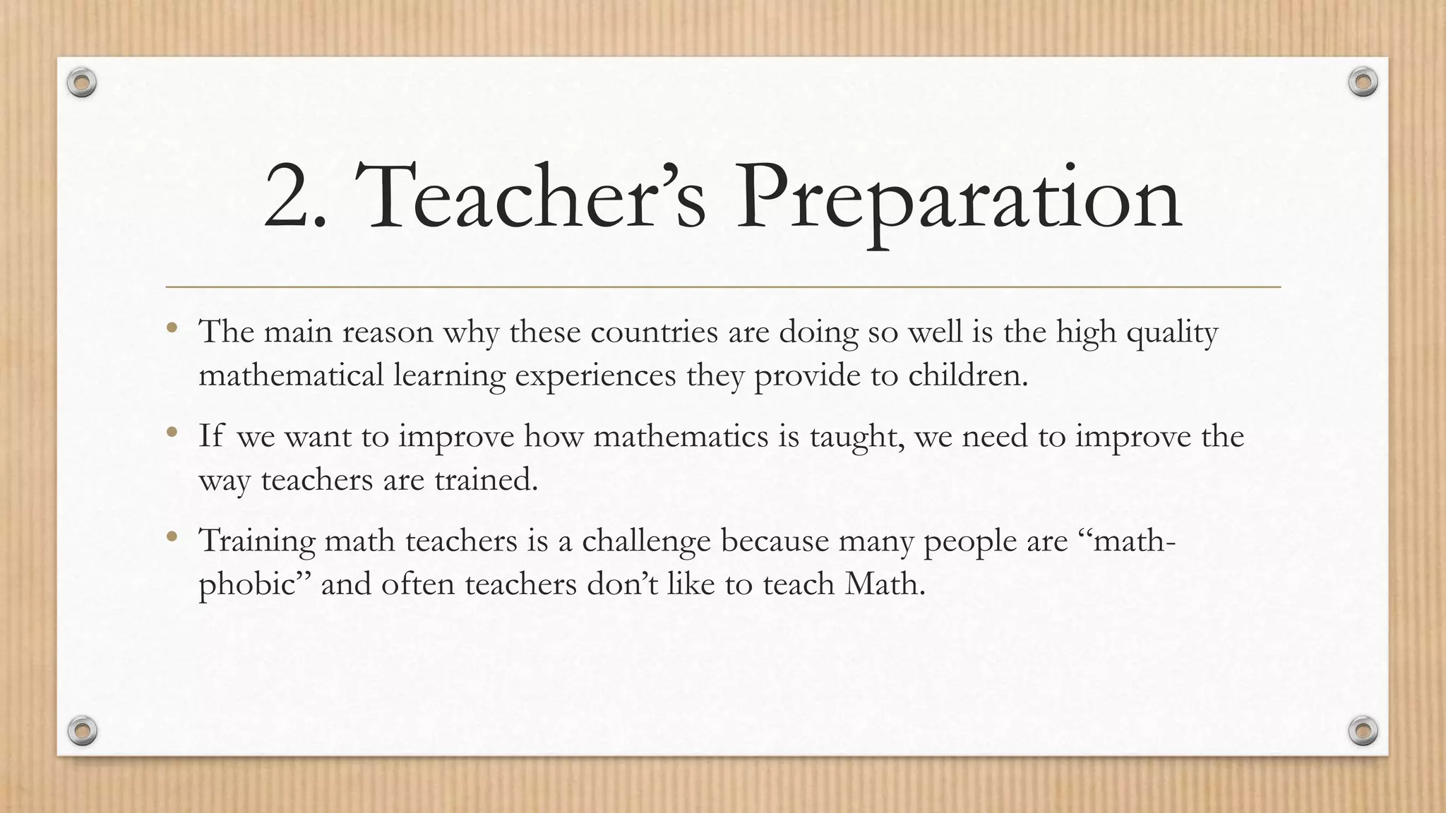2. Teacher’s Preparation
• The main reason why these countries are doing so well is the high quality
mathematical learning experiences they provide to children.
• If we want to improve how mathematics is taught, we need to improve the
way teachers are trained.
• Training math teachers is a challenge because many people are “math-
phobic” and often teachers don’t like to teach Math.
 