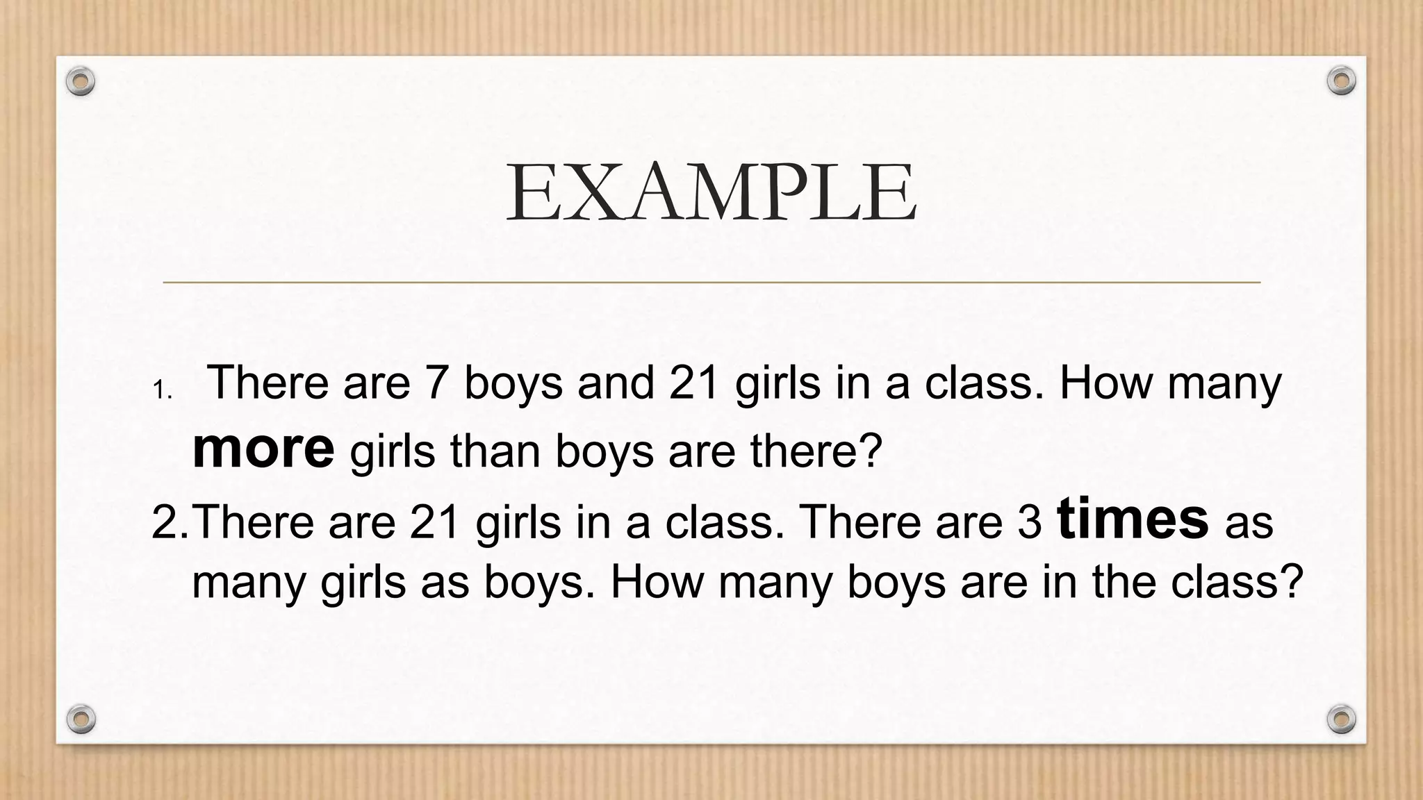 EXAMPLE
1. There are 7 boys and 21 girls in a class. How many
more girls than boys are there?
2.There are 21 girls in a class. There are 3 times as
many girls as boys. How many boys are in the class?
 