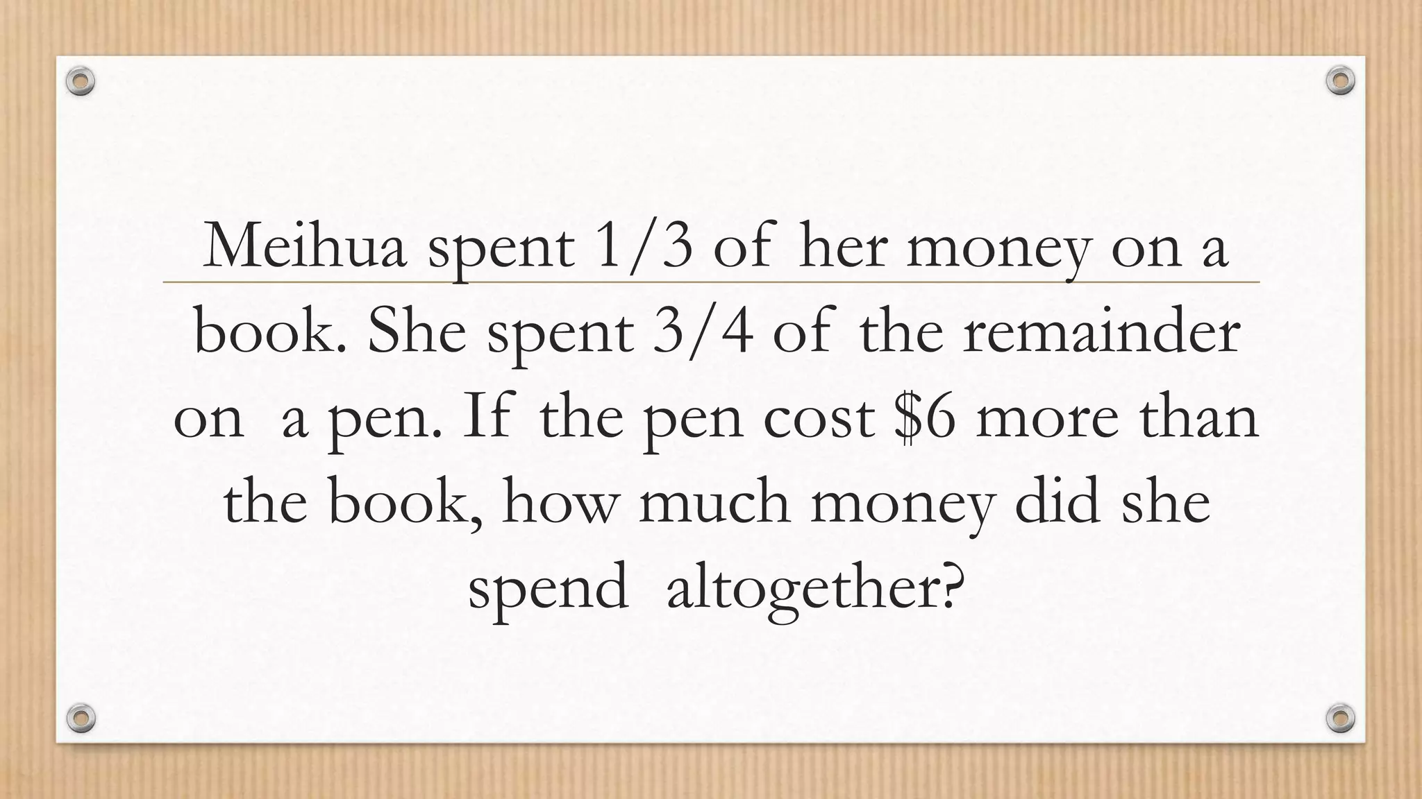Meihua spent 1/3 of her money on a
book. She spent 3/4 of the remainder
on a pen. If the pen cost $6 more than
the book, how much money did she
spend altogether?
 