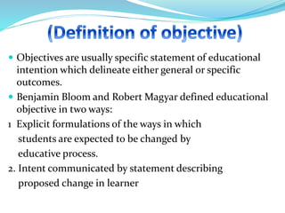  Objectives are usually specific statement of educational
intention which delineate either general or specific
outcomes.
 Benjamin Bloom and Robert Magyar defined educational
objective in two ways:
1 Explicit formulations of the ways in which
students are expected to be changed by
educative process.
2. Intent communicated by statement describing
proposed change in learner
 
