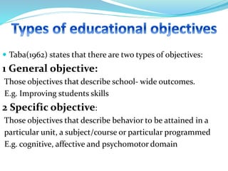  Taba(1962) states that there are two types of objectives:
1 General objective:
Those objectives that describe school- wide outcomes.
E.g. Improving students skills
2 Specific objective:
Those objectives that describe behavior to be attained in a
particular unit, a subject/course or particular programmed
E.g. cognitive, affective and psychomotor domain
 