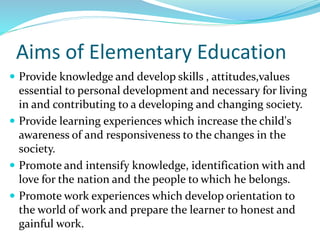 Aims of Elementary Education
 Provide knowledge and develop skills , attitudes,values
essential to personal development and necessary for living
in and contributing to a developing and changing society.
 Provide learning experiences which increase the child's
awareness of and responsiveness to the changes in the
society.
 Promote and intensify knowledge, identification with and
love for the nation and the people to which he belongs.
 Promote work experiences which develop orientation to
the world of work and prepare the learner to honest and
gainful work.
 