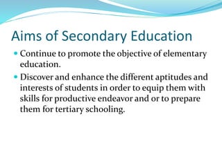 Aims of Secondary Education
 Continue to promote the objective of elementary
education.
 Discover and enhance the different aptitudes and
interests of students in order to equip them with
skills for productive endeavor and or to prepare
them for tertiary schooling.
 