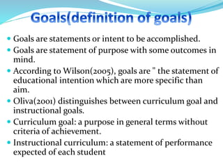  Goals are statements or intent to be accomplished.
 Goals are statement of purpose with some outcomes in
mind.
 According to Wilson(2005), goals are " the statement of
educational intention which are more specific than
aim.
 Oliva(2001) distinguishes between curriculum goal and
instructional goals.
 Curriculum goal: a purpose in general terms without
criteria of achievement.
 Instructional curriculum: a statement of performance
expected of each student
 
