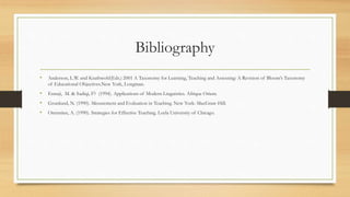 Bibliography
• Anderson, L.W. and Krathwohl(Eds.) 2001 A Taxonomy for Learning, Teaching and Assessing: A Revision of Bloom’s Taxonomy
of Educational Objectives.New York, Longman.
• Ennaji, M. & Sadiqi, F? (1994). Applications of Modern Linguistics. Afrique Orient.
• Grunlund, N. (1990). Mesurement and Evaluation in Teaching. New York: MacGraw-Hill.
• Orenstien, A. (1990). Strategies for Effective Teaching. Loyla University of Chicago.
 