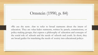 Ornstein (1990, p. 84)
«We use the term Aims to refer to broad statments about the intent of
education. They are value-laden statments, written by panels, commissions, or
policy-making groups, that express a philosophy of education and concepts of
the social role of schools and the needs of schools and youth. In short, they
are broad guides for translating the needs of society into educational policy»
 
