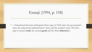 Ennaji (1994, p. 158)
• « Educational theorists distinguish three types of ELT aims: the goverment’s
aims, the educational administrators’ aims, and the teachers’ aims. The first
type is termed ends, the second goals and the third objectives »
 