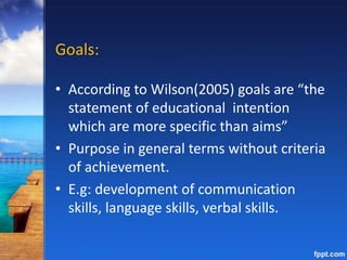 Goals:
• According to Wilson(2005) goals are “the
statement of educational intention
which are more specific than aims”
• Purpose in general terms without criteria
of achievement.
• E.g: development of communication
skills, language skills, verbal skills.
 