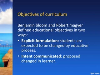 Objectives of curriculum
Benjamin bloom and Robert magyer
defined educational objectives in two
ways:
• Explicit formulation: students are
expected to be changed by educative
process.
• Intent communicated: proposed
changed in learner.
 