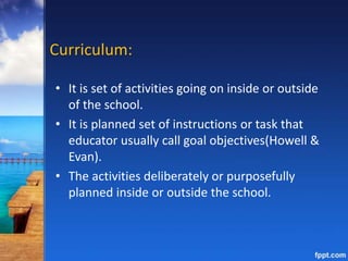 Curriculum:
• It is set of activities going on inside or outside
of the school.
• It is planned set of instructions or task that
educator usually call goal objectives(Howell &
Evan).
• The activities deliberately or purposefully
planned inside or outside the school.
 