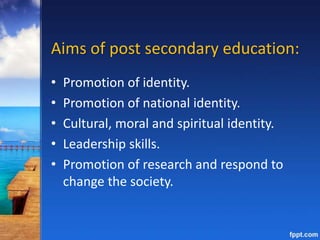 Aims of post secondary education:
• Promotion of identity.
• Promotion of national identity.
• Cultural, moral and spiritual identity.
• Leadership skills.
• Promotion of research and respond to
change the society.
 
