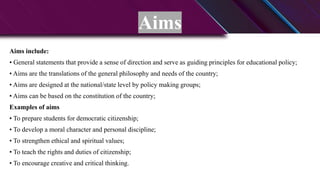 Aims
Aims include:
• General statements that provide a sense of direction and serve as guiding principles for educational policy;
• Aims are the translations of the general philosophy and needs of the country;
• Aims are designed at the national/state level by policy making groups;
• Aims can be based on the constitution of the country;
Examples of aims
• To prepare students for democratic citizenship;
• To develop a moral character and personal discipline;
• To strengthen ethical and spiritual values;
• To teach the rights and duties of citizenship;
• To encourage creative and critical thinking.
 