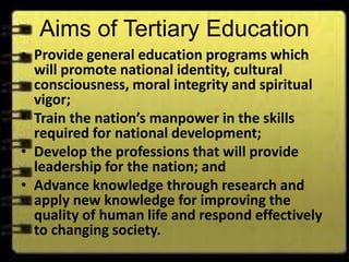 Aims of Tertiary Education
• Provide general education programs which
will promote national identity, cultural
consciousness, moral integrity and spiritual
vigor;
• Train the nation’s manpower in the skills
required for national development;
• Develop the professions that will provide
leadership for the nation; and
• Advance knowledge through research and
apply new knowledge for improving the
quality of human life and respond effectively
to changing society.
 
