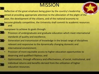 MISSION
Reflective of the great emphasis being given by the country's leadership
aimed at providing appropriate attention to the alleviation of the plight of the
poor, the development of the citizens, and of the national economy to
become globally competitive, the University shall commit its academic resources
and
manpower to achieve its goals through:
• Provision of undergraduate and graduate education which meet international
standards of quality and excellence;
• Generation and transmission of knowledge in the broad range of disciplines
relevant and responsive to the dynamically changing domestic and
international environment;
• Provision of more equitable access to higher education opportunities to
deserving and qualified Filipinos; and
• Optimization, through efficiency and effectiveness, of social, institutional, and
individual returns and benefits derived from the utilization of higher
education resources.
 