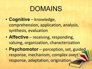 DOMAINS
• Cognitive – knowledge,
comprehension, application, analysis,
synthesis, evaluation
• Affective – receiving, responding,
valuing, organization, characterization
• Psychomotor – perception, set, guided
response, mechanism, complex overt
response, adaptation, origination.
 