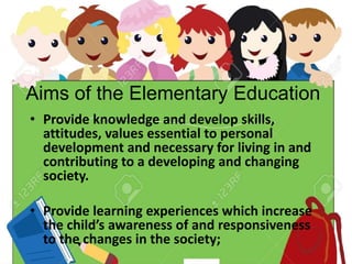 Aims of the Elementary Education
• Provide knowledge and develop skills,
attitudes, values essential to personal
development and necessary for living in and
contributing to a developing and changing
society.
• Provide learning experiences which increase
the child’s awareness of and responsiveness
to the changes in the society;
 