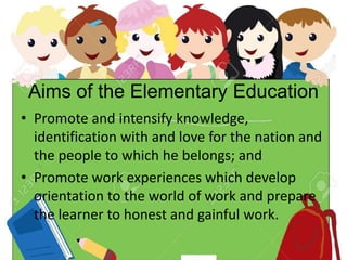 Aims of the Elementary Education
• Promote and intensify knowledge,
identification with and love for the nation and
the people to which he belongs; and
• Promote work experiences which develop
orientation to the world of work and prepare
the learner to honest and gainful work.
 