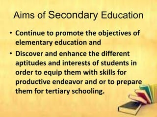 Aims of Secondary Education
• Continue to promote the objectives of
elementary education and
• Discover and enhance the different
aptitudes and interests of students in
order to equip them with skills for
productive endeavor and or to prepare
them for tertiary schooling.
 