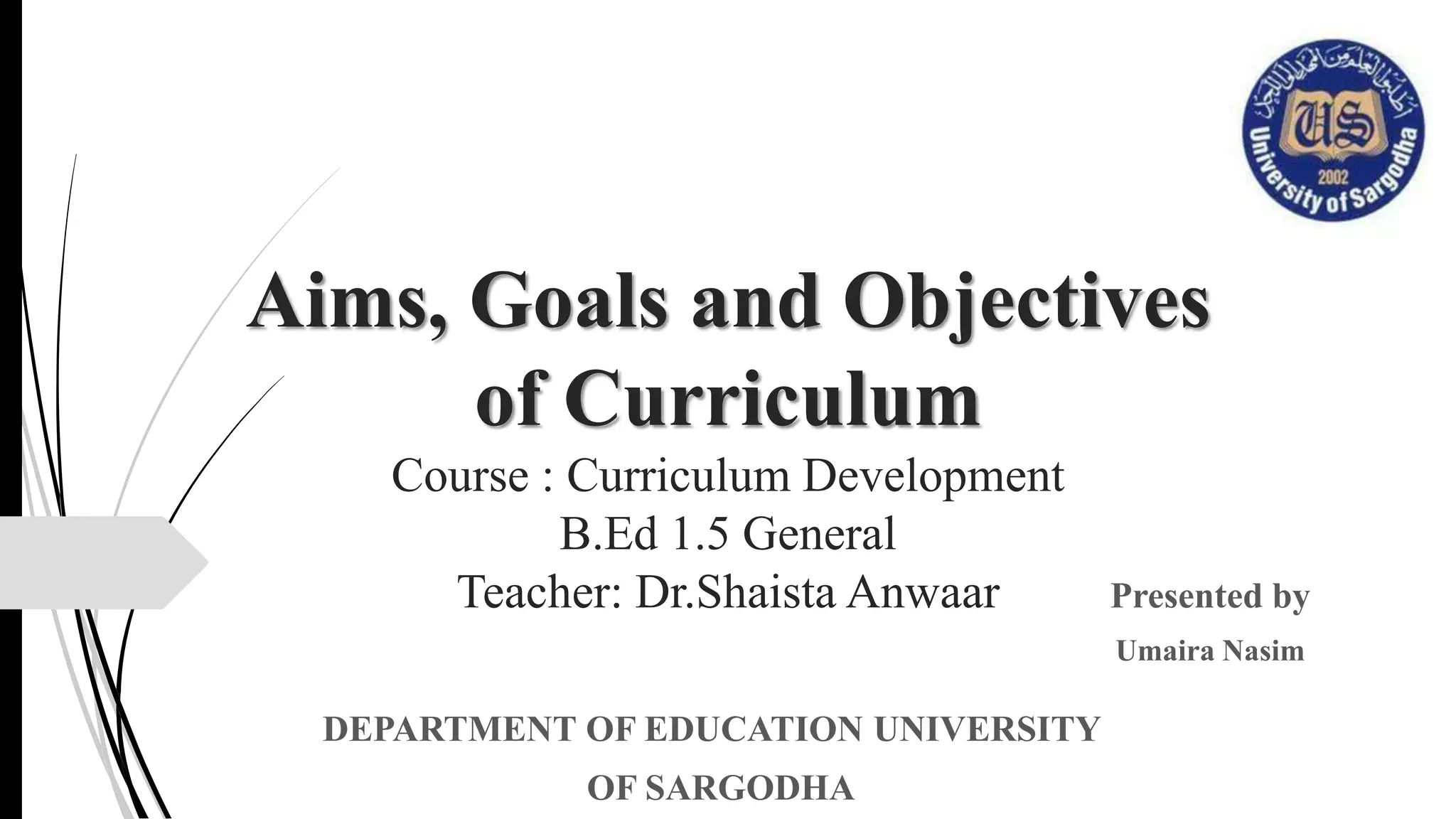Aims, Goals and Objectives
of Curriculum
Course : Curriculum Development
B.Ed 1.5 General
Teacher: Dr.Shaista Anwaar Presented by
Umaira Nasim
DEPARTMENT OF EDUCATION UNIVERSITY
OF SARGODHA
 