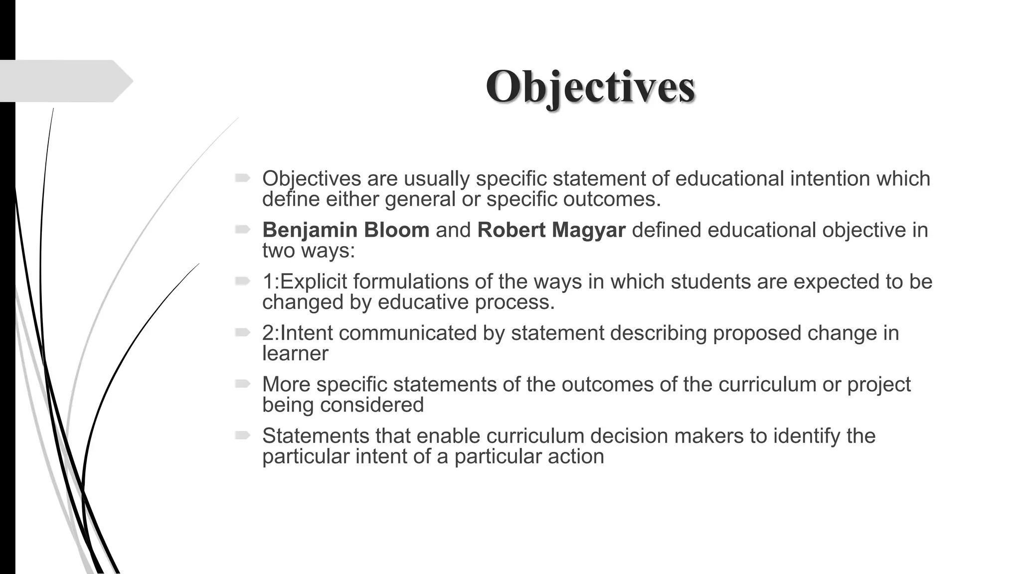 Objectives
 Objectives are usually specific statement of educational intention which
define either general or specific outcomes.
 Benjamin Bloom and Robert Magyar defined educational objective in
two ways:
 1:Explicit formulations of the ways in which students are expected to be
changed by educative process.
 2:Intent communicated by statement describing proposed change in
learner
 More specific statements of the outcomes of the curriculum or project
being considered
 Statements that enable curriculum decision makers to identify the
particular intent of a particular action
 