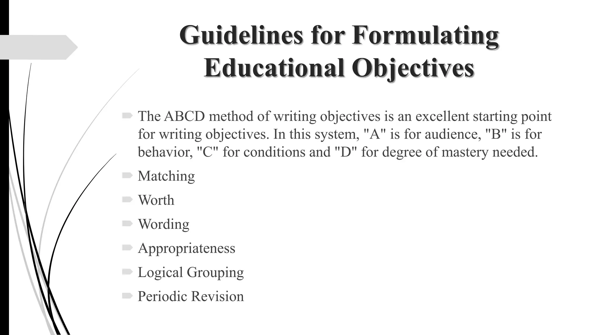 Guidelines for Formulating
Educational Objectives
 The ABCD method of writing objectives is an excellent starting point
for writing objectives. In this system, "A" is for audience, "B" is for
behavior, "C" for conditions and "D" for degree of mastery needed.
 Matching
 Worth
 Wording
 Appropriateness
 Logical Grouping
 Periodic Revision
 