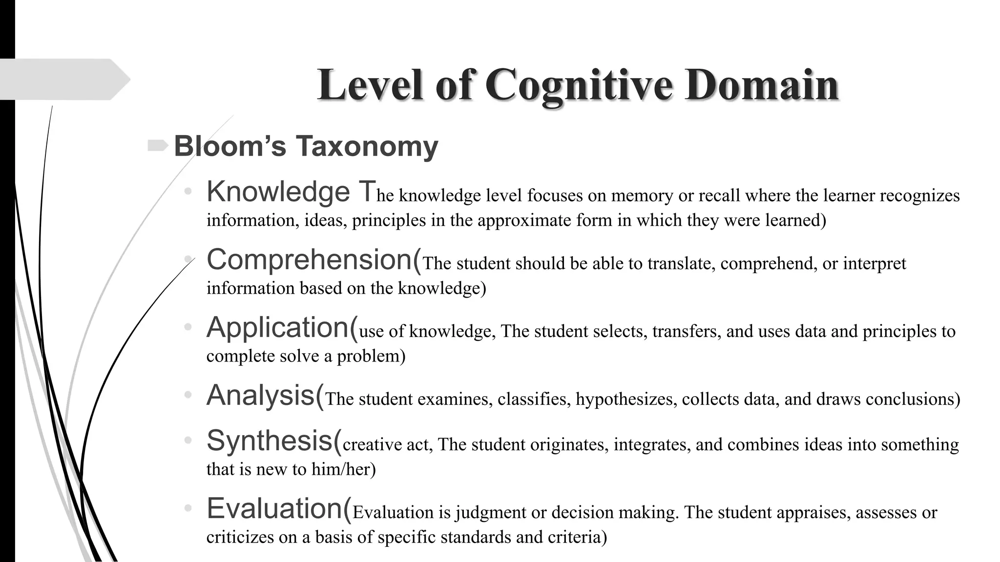 Level of Cognitive Domain
Bloom’s Taxonomy
• Knowledge The knowledge level focuses on memory or recall where the learner recognizes
information, ideas, principles in the approximate form in which they were learned)
• Comprehension(The student should be able to translate, comprehend, or interpret
information based on the knowledge)
• Application(use of knowledge, The student selects, transfers, and uses data and principles to
complete solve a problem)
• Analysis(The student examines, classifies, hypothesizes, collects data, and draws conclusions)
• Synthesis(creative act, The student originates, integrates, and combines ideas into something
that is new to him/her)
• Evaluation(Evaluation is judgment or decision making. The student appraises, assesses or
criticizes on a basis of specific standards and criteria)
 