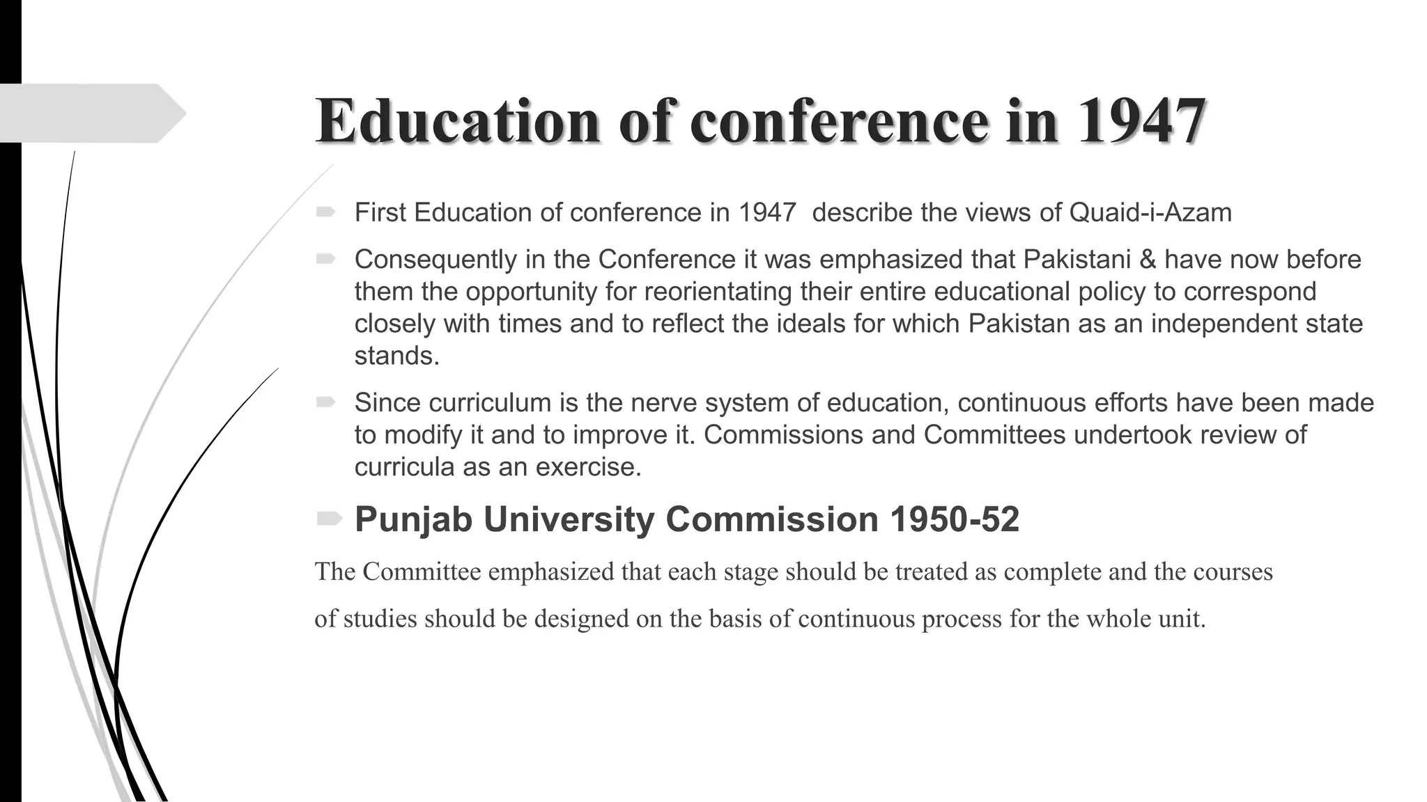 Education of conference in 1947
 First Education of conference in 1947 describe the views of Quaid-i-Azam
 Consequently in the Conference it was emphasized that Pakistani & have now before
them the opportunity for reorientating their entire educational policy to correspond
closely with times and to reflect the ideals for which Pakistan as an independent state
stands.
 Since curriculum is the nerve system of education, continuous efforts have been made
to modify it and to improve it. Commissions and Committees undertook review of
curricula as an exercise.
 Punjab University Commission 1950-52
The Committee emphasized that each stage should be treated as complete and the courses
of studies should be designed on the basis of continuous process for the whole unit.
 