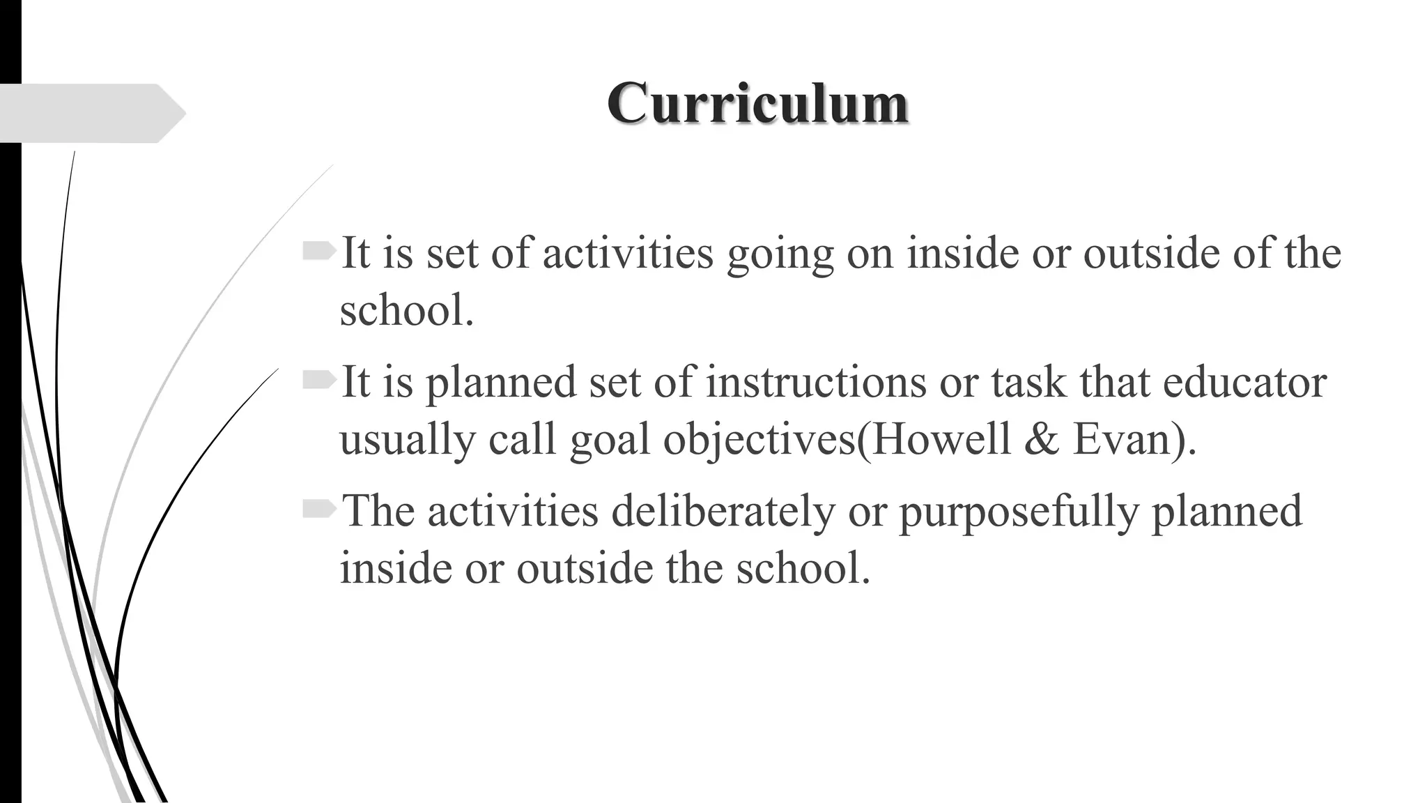 Curriculum
It is set of activities going on inside or outside of the
school.
It is planned set of instructions or task that educator
usually call goal objectives(Howell & Evan).
The activities deliberately or purposefully planned
inside or outside the school.
 