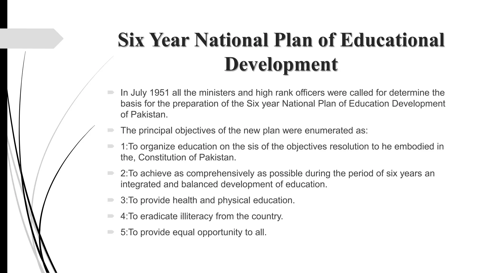 Six Year National Plan of Educational
Development
 In July 1951 all the ministers and high rank officers were called for determine the
basis for the preparation of the Six year National Plan of Education Development
of Pakistan.
 The principal objectives of the new plan were enumerated as:
 1:To organize education on the sis of the objectives resolution to he embodied in
the, Constitution of Pakistan.
 2:To achieve as comprehensively as possible during the period of six years an
integrated and balanced development of education.
 3:To provide health and physical education.
 4:To eradicate illiteracy from the country.
 5:To provide equal opportunity to all.
 