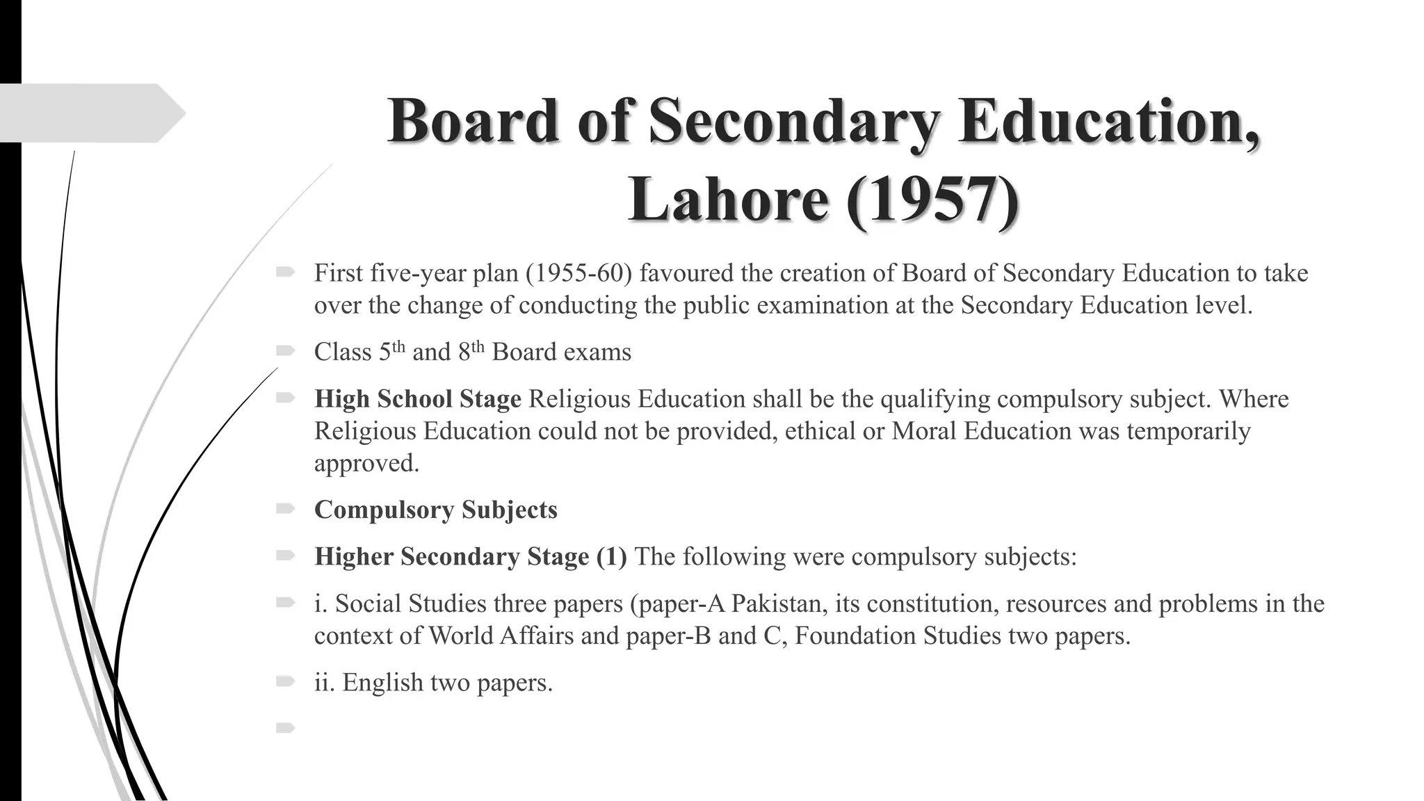Board of Secondary Education,
Lahore (1957)
 First five-year plan (1955-60) favoured the creation of Board of Secondary Education to take
over the change of conducting the public examination at the Secondary Education level.
 Class 5th and 8th Board exams
 High School Stage Religious Education shall be the qualifying compulsory subject. Where
Religious Education could not be provided, ethical or Moral Education was temporarily
approved.
 Compulsory Subjects
 Higher Secondary Stage (1) The following were compulsory subjects:
 i. Social Studies three papers (paper-A Pakistan, its constitution, resources and problems in the
context of World Affairs and paper-B and C, Foundation Studies two papers.
 ii. English two papers.

 