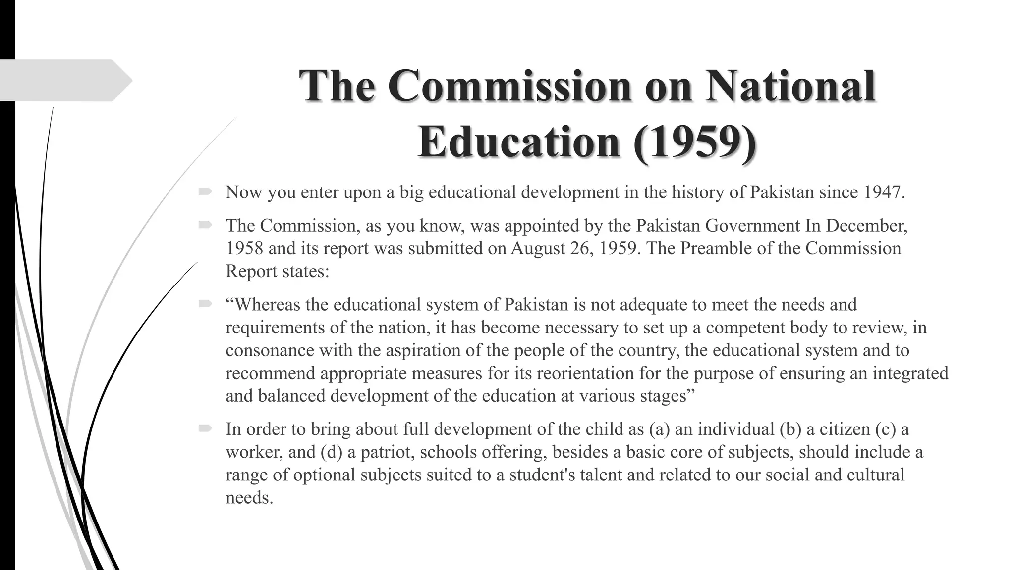 The Commission on National
Education (1959)
 Now you enter upon a big educational development in the history of Pakistan since 1947.
 The Commission, as you know, was appointed by the Pakistan Government In December,
1958 and its report was submitted on August 26, 1959. The Preamble of the Commission
Report states:
 “Whereas the educational system of Pakistan is not adequate to meet the needs and
requirements of the nation, it has become necessary to set up a competent body to review, in
consonance with the aspiration of the people of the country, the educational system and to
recommend appropriate measures for its reorientation for the purpose of ensuring an integrated
and balanced development of the education at various stages”
 In order to bring about full development of the child as (a) an individual (b) a citizen (c) a
worker, and (d) a patriot, schools offering, besides a basic core of subjects, should include a
range of optional subjects suited to a student's talent and related to our social and cultural
needs.
 