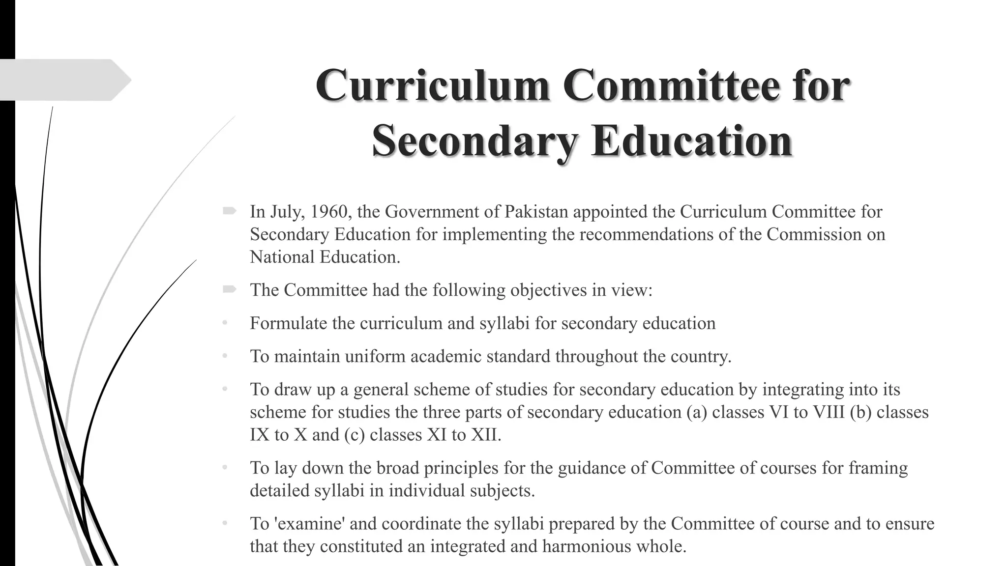 Curriculum Committee for
Secondary Education
 In July, 1960, the Government of Pakistan appointed the Curriculum Committee for
Secondary Education for implementing the recommendations of the Commission on
National Education.
 The Committee had the following objectives in view:
• Formulate the curriculum and syllabi for secondary education
• To maintain uniform academic standard throughout the country.
• To draw up a general scheme of studies for secondary education by integrating into its
scheme for studies the three parts of secondary education (a) classes VI to VIII (b) classes
IX to X and (c) classes XI to XII.
• To lay down the broad principles for the guidance of Committee of courses for framing
detailed syllabi in individual subjects.
• To 'examine' and coordinate the syllabi prepared by the Committee of course and to ensure
that they constituted an integrated and harmonious whole.
 