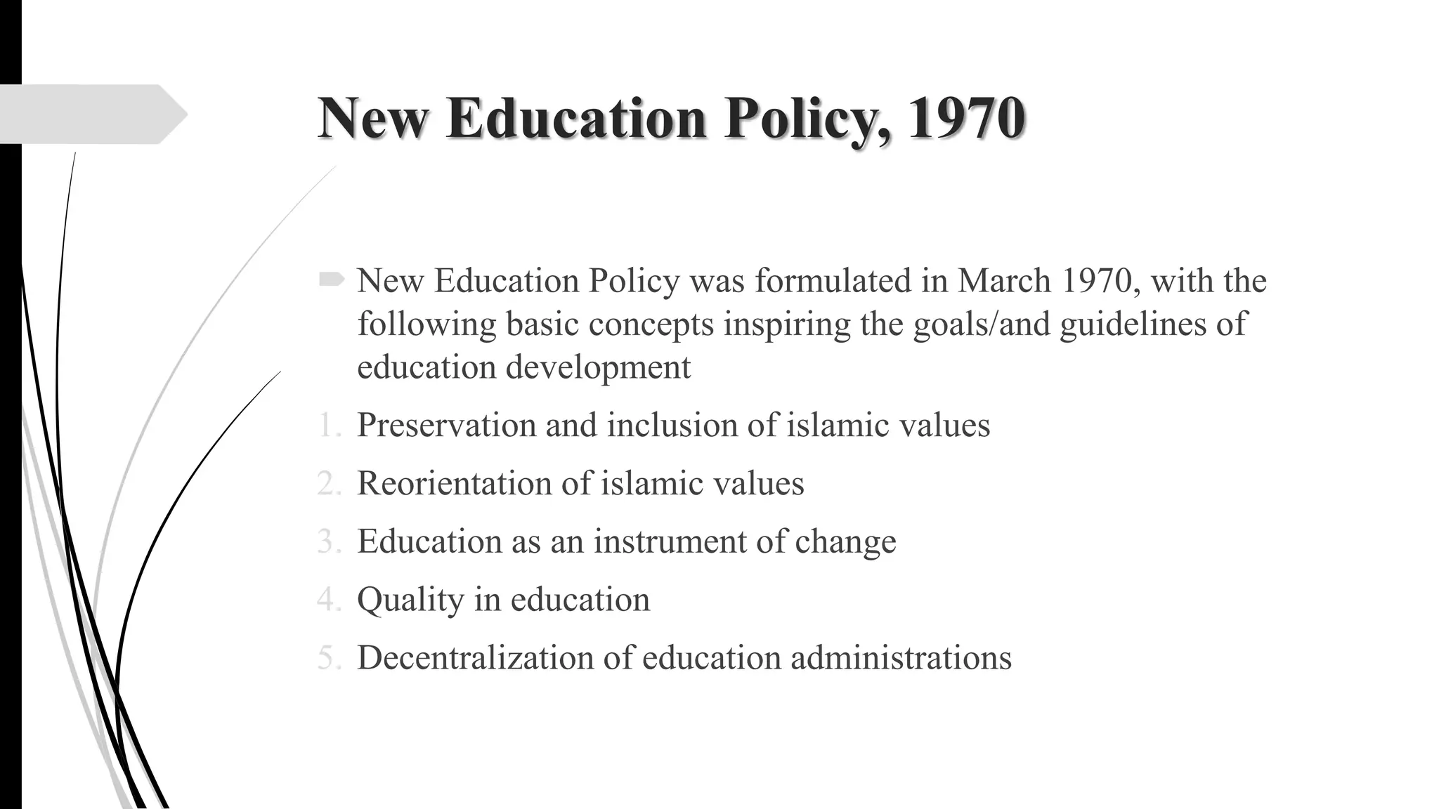 New Education Policy, 1970
 New Education Policy was formulated in March 1970, with the
following basic concepts inspiring the goals/and guidelines of
education development
1. Preservation and inclusion of islamic values
2. Reorientation of islamic values
3. Education as an instrument of change
4. Quality in education
5. Decentralization of education administrations
 