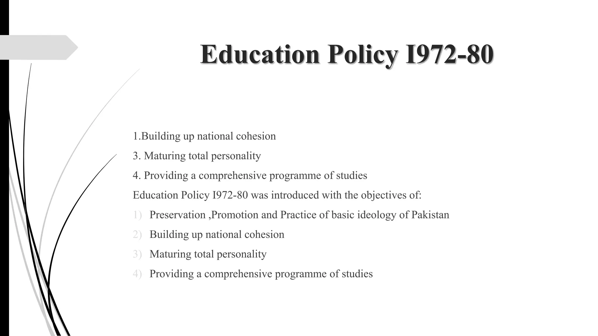 Education Policy I972-80
1.Building up national cohesion
3. Maturing total personality
4. Providing a comprehensive programme of studies
Education Policy I972-80 was introduced with the objectives of:
1) Preservation ,Promotion and Practice of basic ideology of Pakistan
2) Building up national cohesion
3) Maturing total personality
4) Providing a comprehensive programme of studies
 