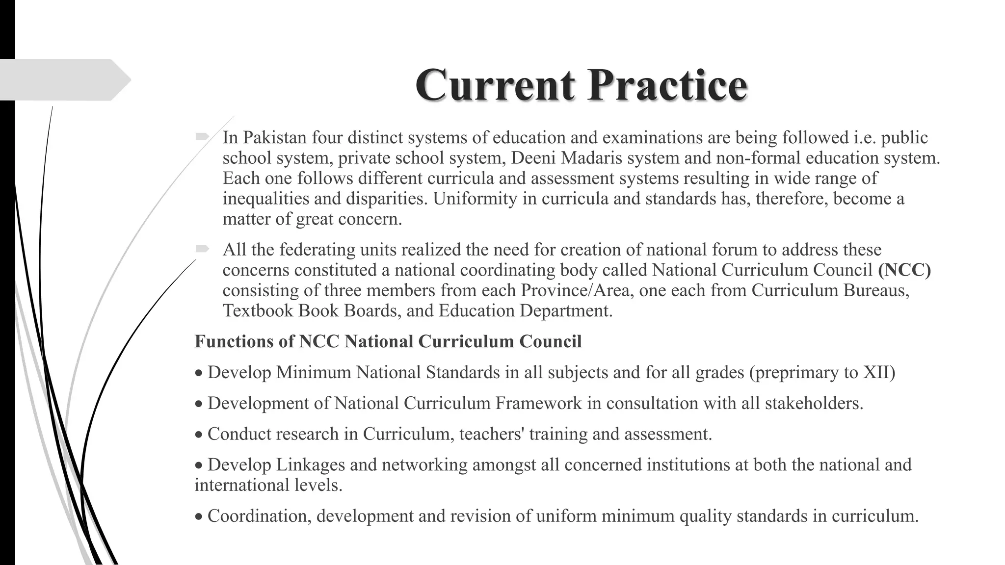 Current Practice
 In Pakistan four distinct systems of education and examinations are being followed i.e. public
school system, private school system, Deeni Madaris system and non-formal education system.
Each one follows different curricula and assessment systems resulting in wide range of
inequalities and disparities. Uniformity in curricula and standards has, therefore, become a
matter of great concern.
 All the federating units realized the need for creation of national forum to address these
concerns constituted a national coordinating body called National Curriculum Council (NCC)
consisting of three members from each Province/Area, one each from Curriculum Bureaus,
Textbook Book Boards, and Education Department.
Functions of NCC National Curriculum Council
 Develop Minimum National Standards in all subjects and for all grades (preprimary to XII)
 Development of National Curriculum Framework in consultation with all stakeholders.
 Conduct research in Curriculum, teachers' training and assessment.
 Develop Linkages and networking amongst all concerned institutions at both the national and
international levels.
 Coordination, development and revision of uniform minimum quality standards in curriculum.
 