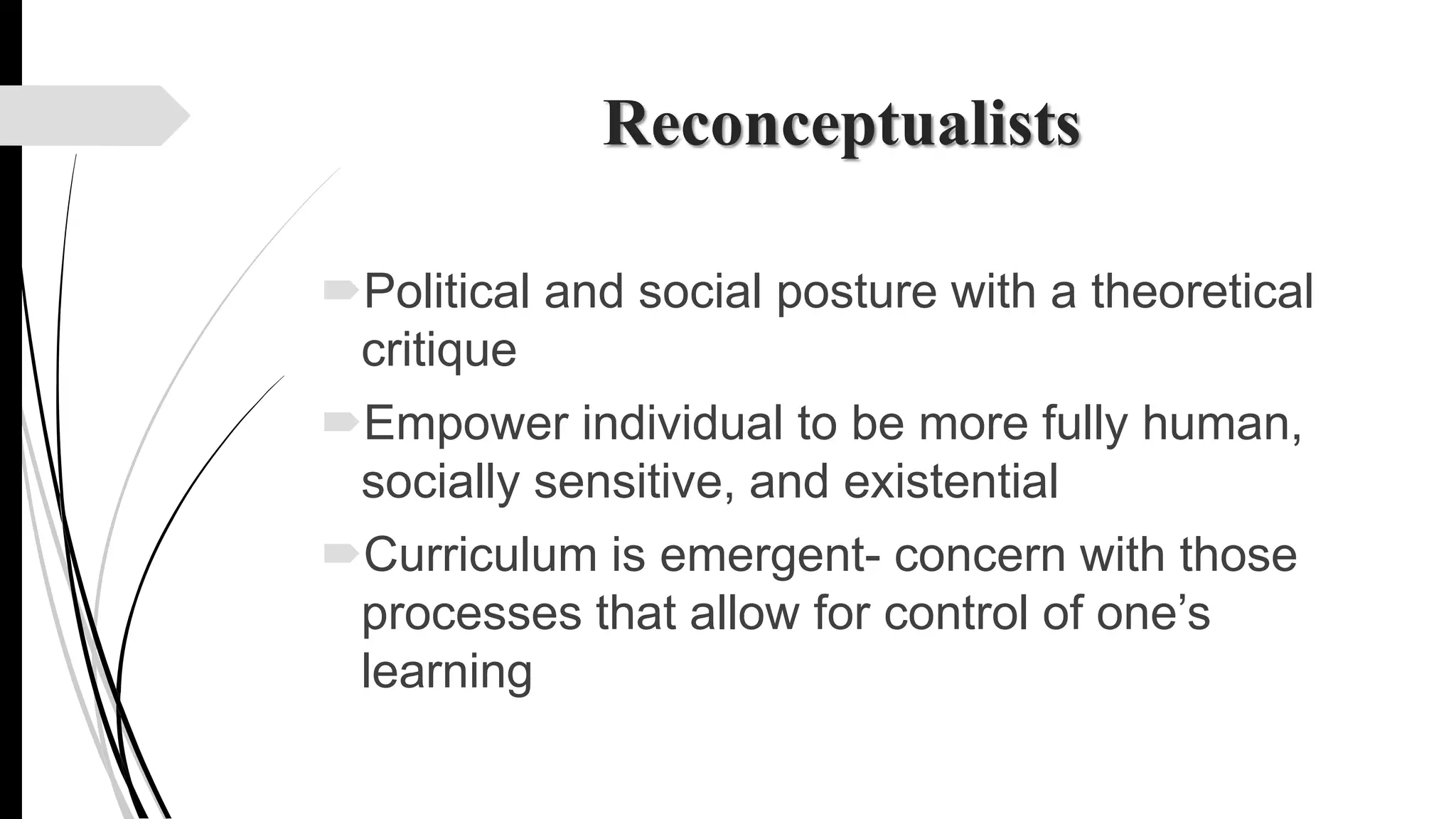 Reconceptualists
Political and social posture with a theoretical
critique
Empower individual to be more fully human,
socially sensitive, and existential
Curriculum is emergent- concern with those
processes that allow for control of one’s
learning
 