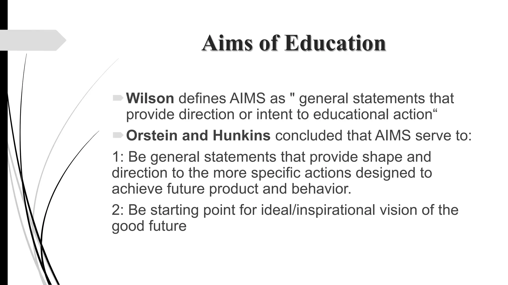 Aims of Education
Wilson defines AIMS as " general statements that
provide direction or intent to educational action“
Orstein and Hunkins concluded that AIMS serve to:
1: Be general statements that provide shape and
direction to the more specific actions designed to
achieve future product and behavior.
2: Be starting point for ideal/inspirational vision of the
good future
 