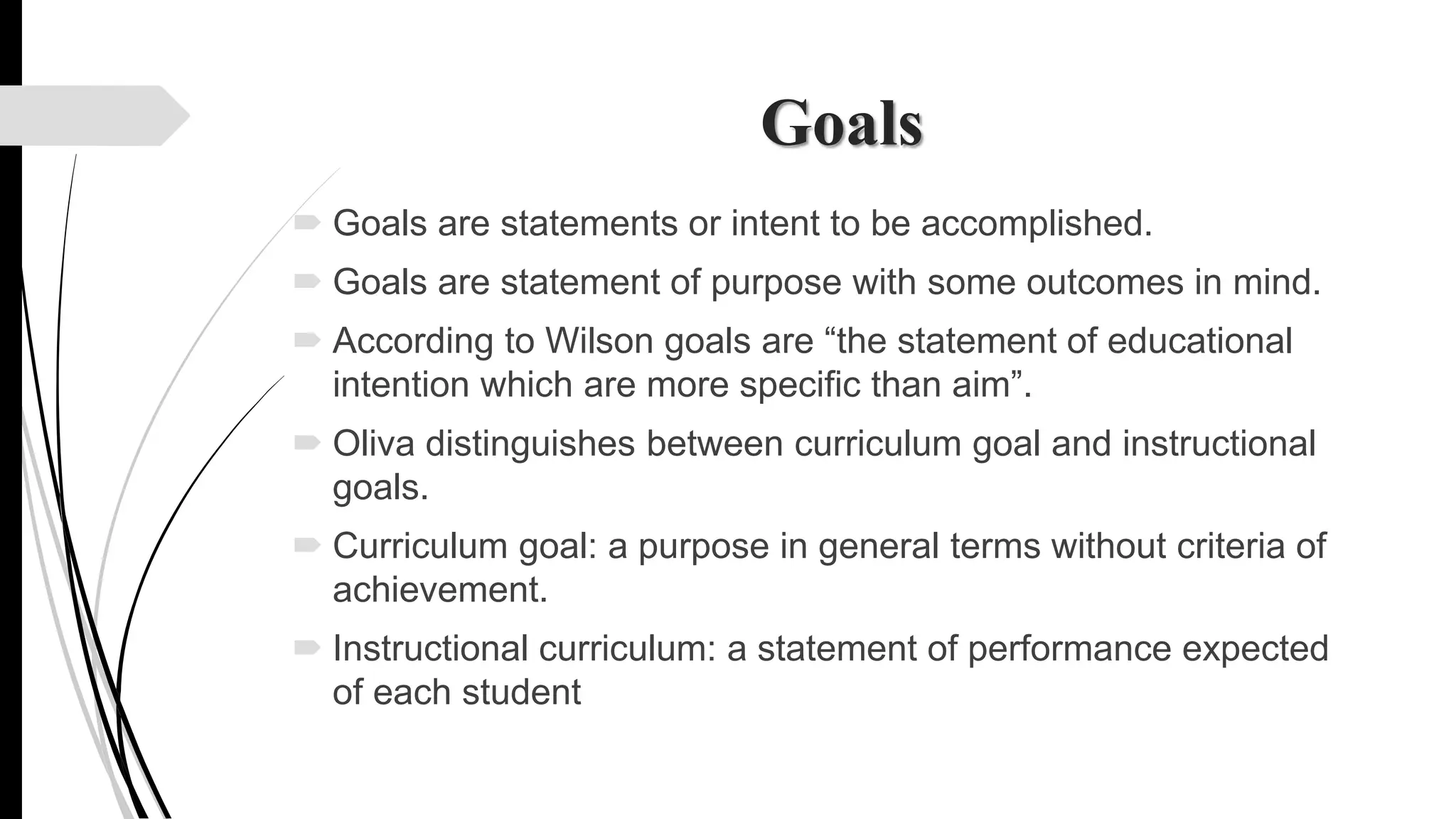 Goals
 Goals are statements or intent to be accomplished.
 Goals are statement of purpose with some outcomes in mind.
 According to Wilson goals are “the statement of educational
intention which are more specific than aim”.
 Oliva distinguishes between curriculum goal and instructional
goals.
 Curriculum goal: a purpose in general terms without criteria of
achievement.
 Instructional curriculum: a statement of performance expected
of each student
 